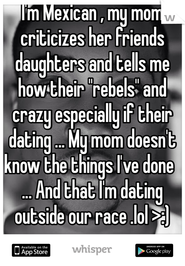 I'm Mexican , my mom criticizes her friends daughters and tells me how their "rebels" and crazy especially if their dating ... My mom doesn't know the things I've done  ... And that I'm dating outside our race .lol >:) 