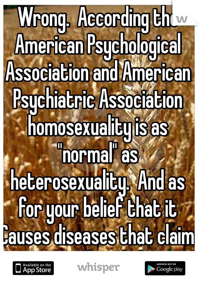 Wrong.  According the American Psychological Association and American Psychiatric Association homosexuality is as "normal" as heterosexuality.  And as for your belief that it Causes diseases that claim is unfounded 