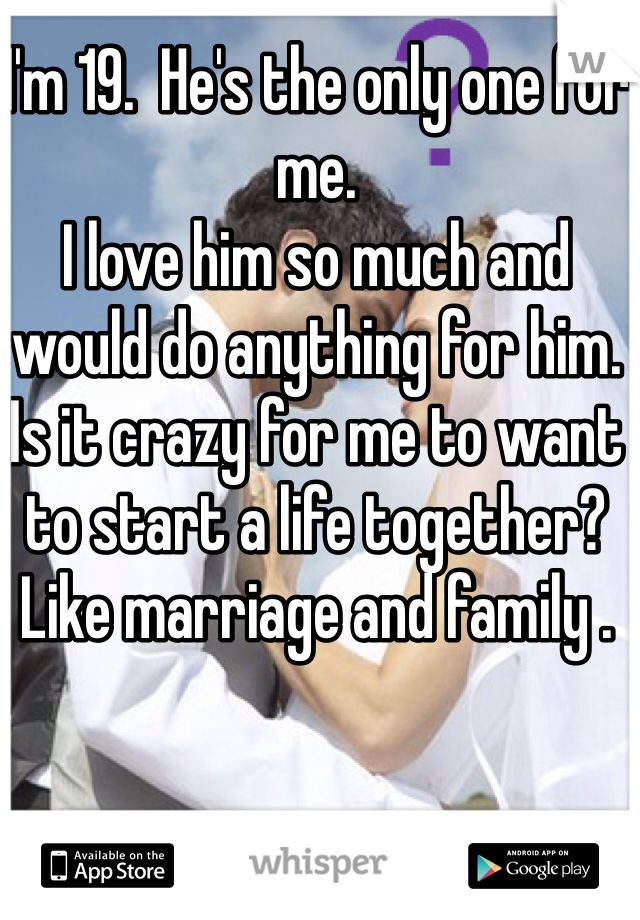 I'm 19.  He's the only one for me. 
I love him so much and would do anything for him. Is it crazy for me to want to start a life together? Like marriage and family . 