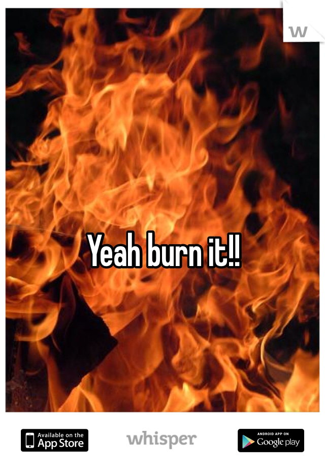 Yeah burn it!! 