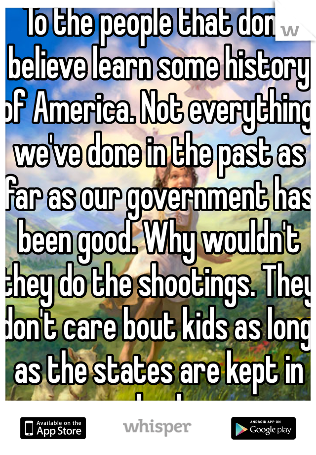 To the people that don't believe learn some history of America. Not everything we've done in the past as far as our government has been good. Why wouldn't they do the shootings. They don't care bout kids as long as the states are kept in check. 