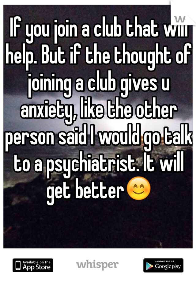 If you join a club that will help. But if the thought of joining a club gives u anxiety, like the other person said I would go talk to a psychiatrist. It will get better😊