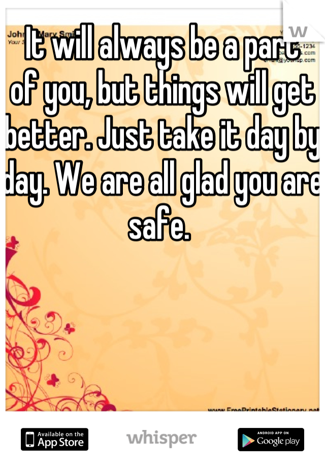 It will always be a part 
of you, but things will get 
better. Just take it day by day. We are all glad you are safe. 