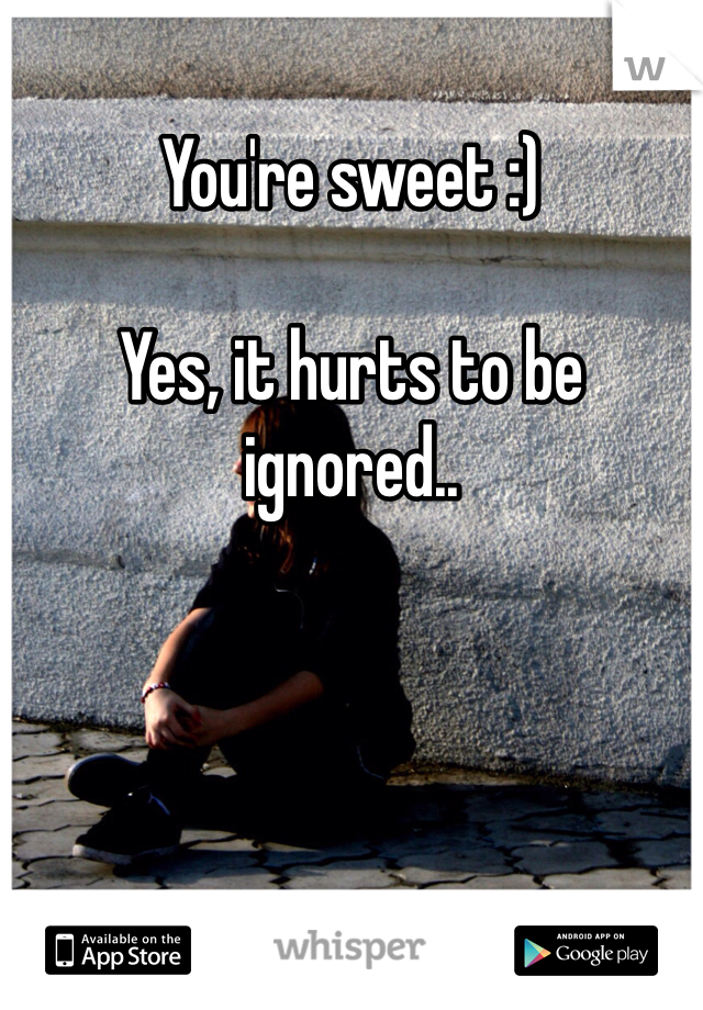 You're sweet :)

Yes, it hurts to be ignored..