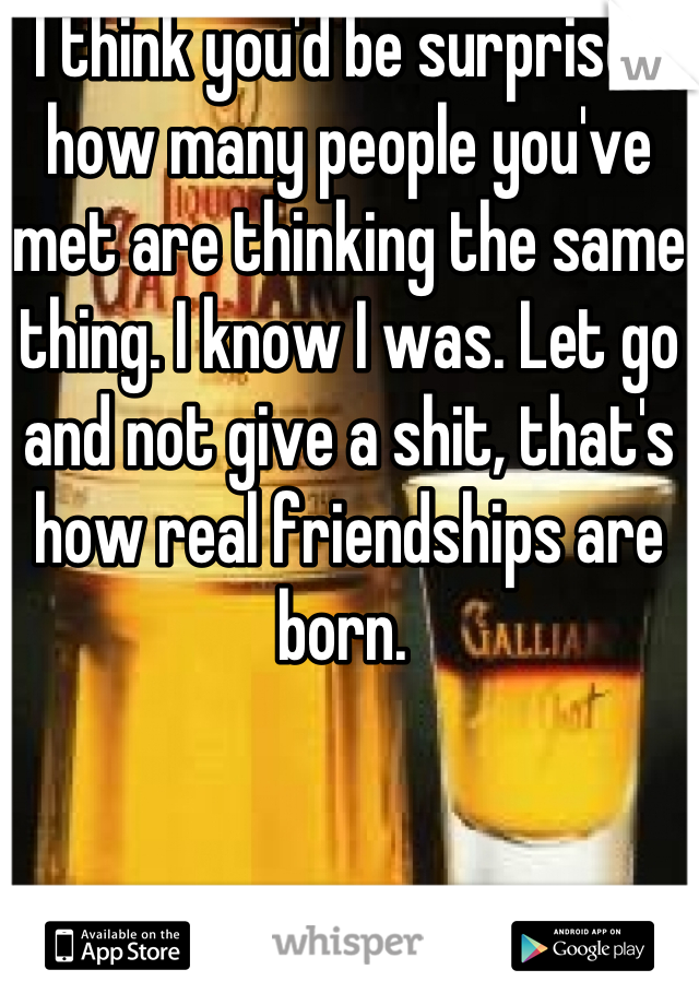 I think you'd be surprised how many people you've met are thinking the same thing. I know I was. Let go and not give a shit, that's how real friendships are born. 