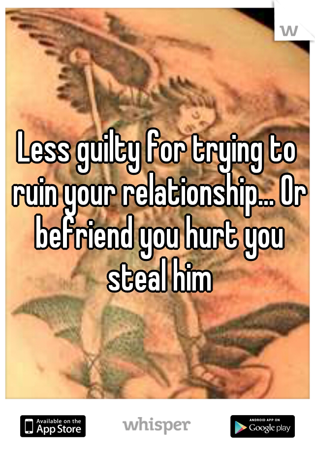 Less guilty for trying to ruin your relationship... Or befriend you hurt you steal him