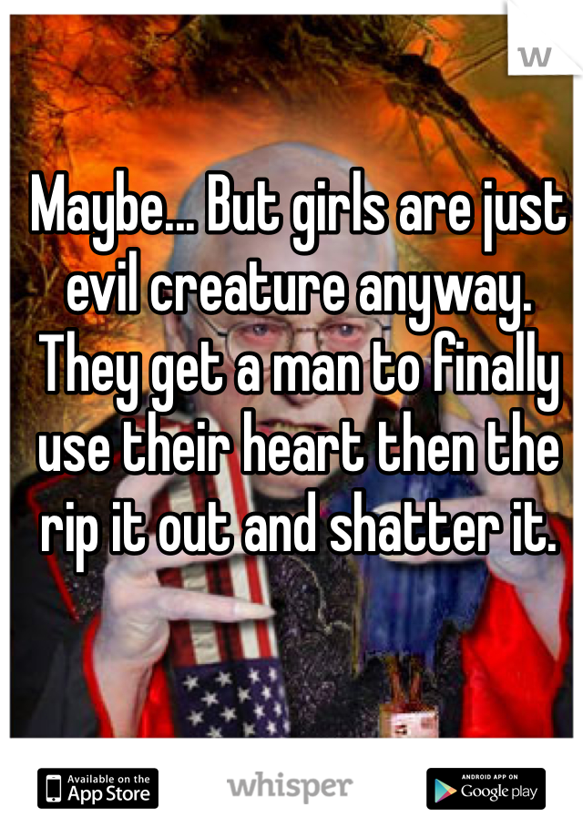 Maybe... But girls are just evil creature anyway. They get a man to finally use their heart then the rip it out and shatter it. 