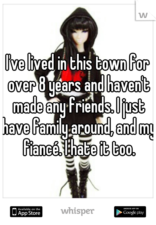 I've lived in this town for over 8 years and haven't made any friends. I just have family around, and my fiancé. I hate it too.