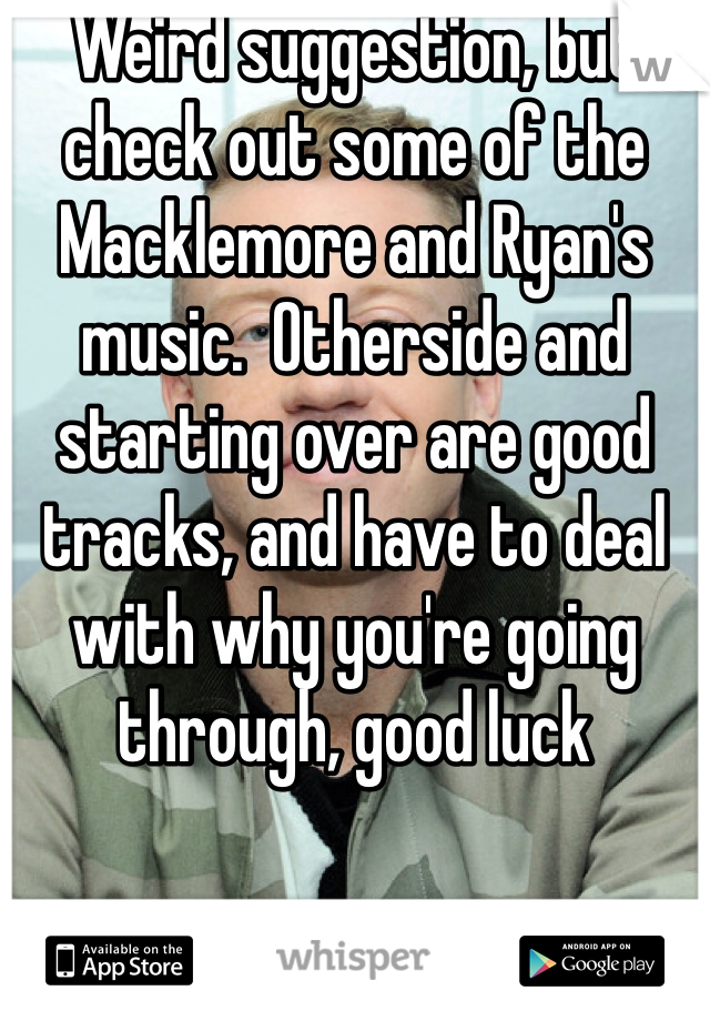 Weird suggestion, but check out some of the Macklemore and Ryan's music.  Otherside and starting over are good tracks, and have to deal with why you're going through, good luck 