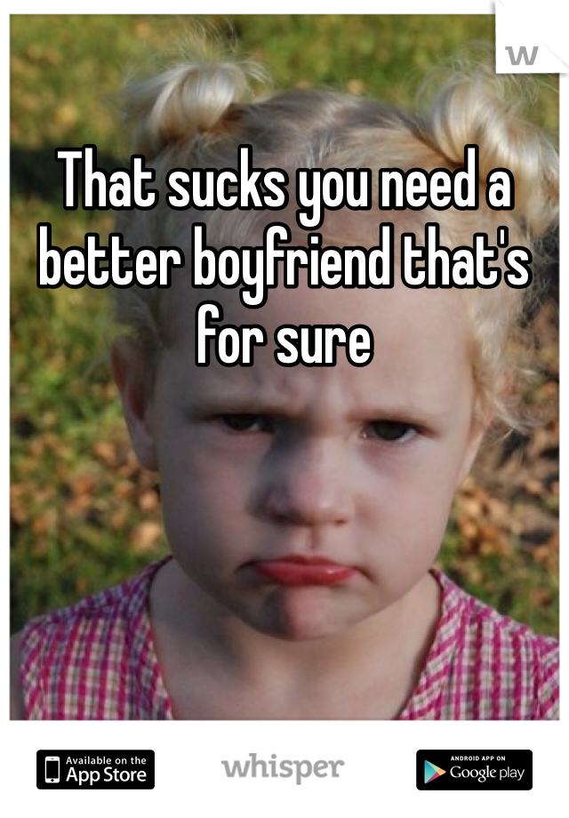 That sucks you need a better boyfriend that's for sure 
