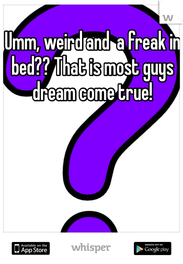 Umm, weird and  a freak in bed?? That is most guys dream come true! 
