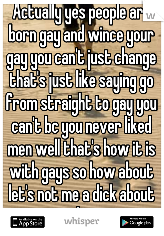 Actually yes people are born gay and wince your gay you can't just change that's just like saying go from straight to gay you can't bc you never liked men well that's how it is with gays so how about let's not me a dick about shit