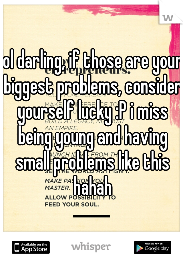 lol darling, if those are your biggest problems, consider yourself lucky :P i miss being young and having small problems like this hahah