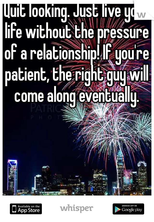 Quit looking. Just live your life without the pressure of a relationship! If you're patient, the right guy will come along eventually. 