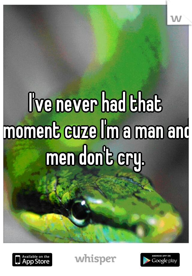 I've never had that moment cuze I'm a man and men don't cry. 