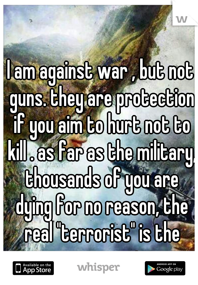I am against war , but not guns. they are protection if you aim to hurt not to kill . as far as the military, thousands of you are dying for no reason, the real "terrorist" is the government. 