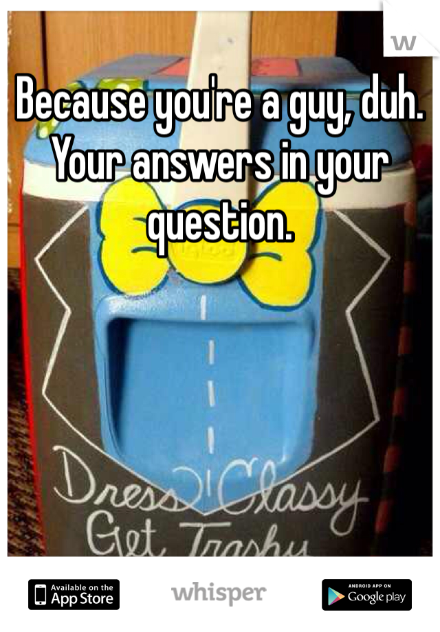 Because you're a guy, duh. Your answers in your question. 