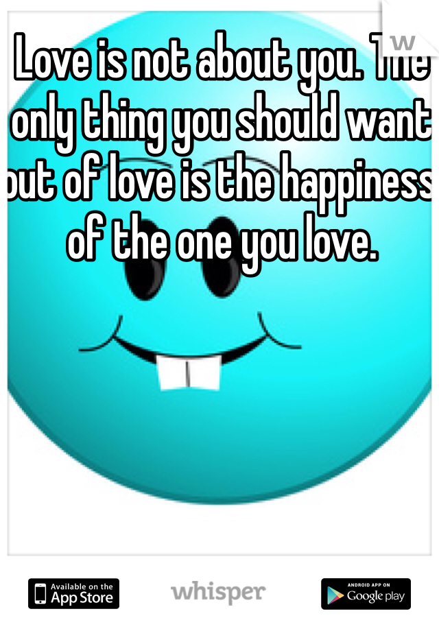 Love is not about you. The only thing you should want out of love is the happiness of the one you love.