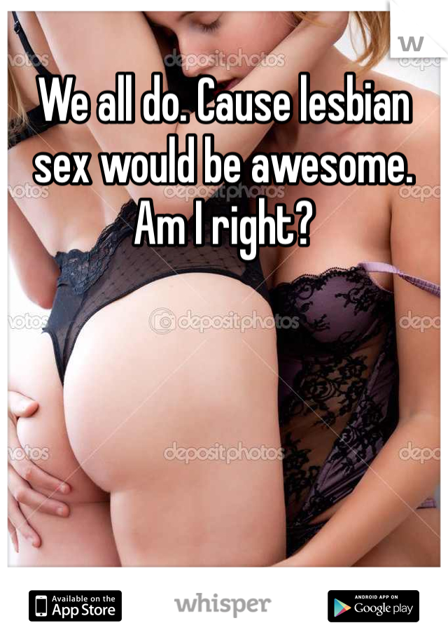 We all do. Cause lesbian sex would be awesome. Am I right?