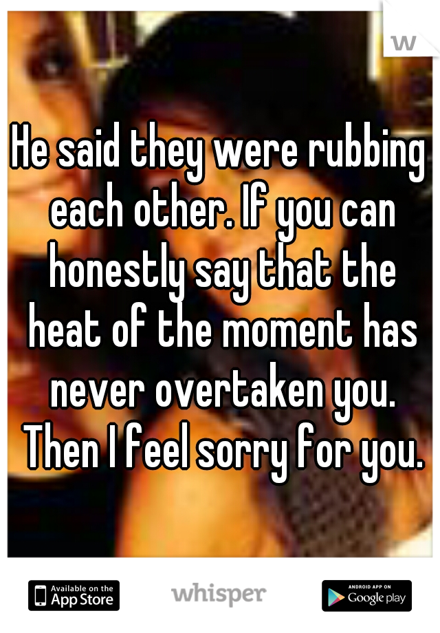 He said they were rubbing each other. If you can honestly say that the heat of the moment has never overtaken you. Then I feel sorry for you.