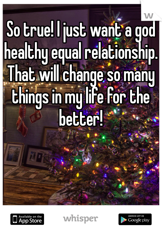 So true! I just want a god healthy equal relationship. That will change so many things in my life for the better! 