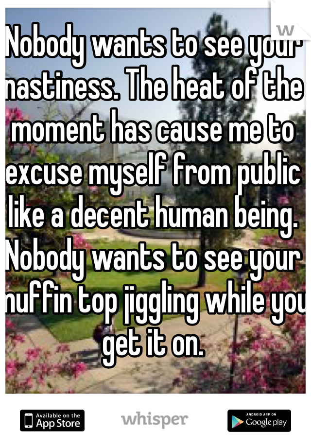 Nobody wants to see your nastiness. The heat of the moment has cause me to excuse myself from public like a decent human being. Nobody wants to see your muffin top jiggling while you get it on.