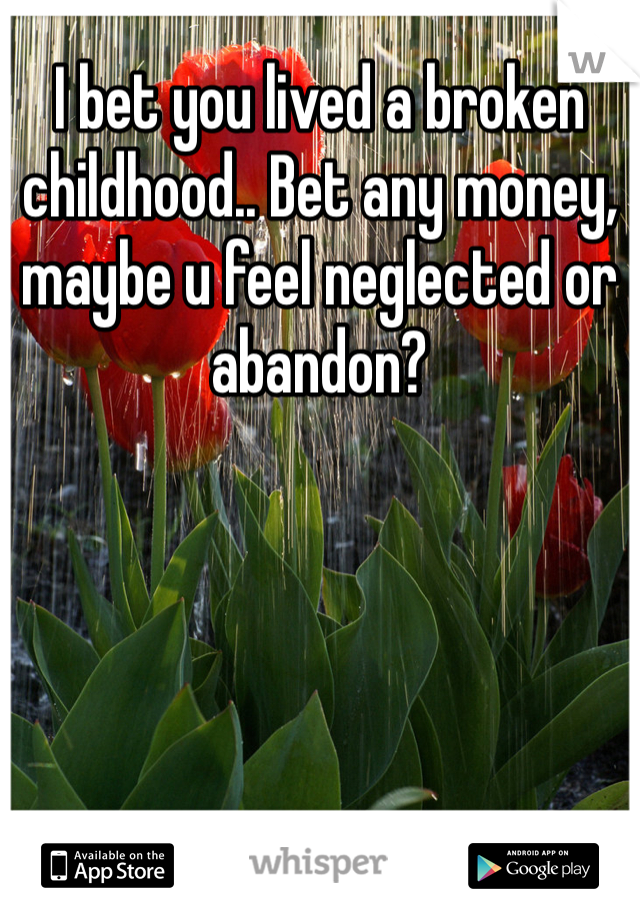 I bet you lived a broken childhood.. Bet any money, maybe u feel neglected or abandon? 