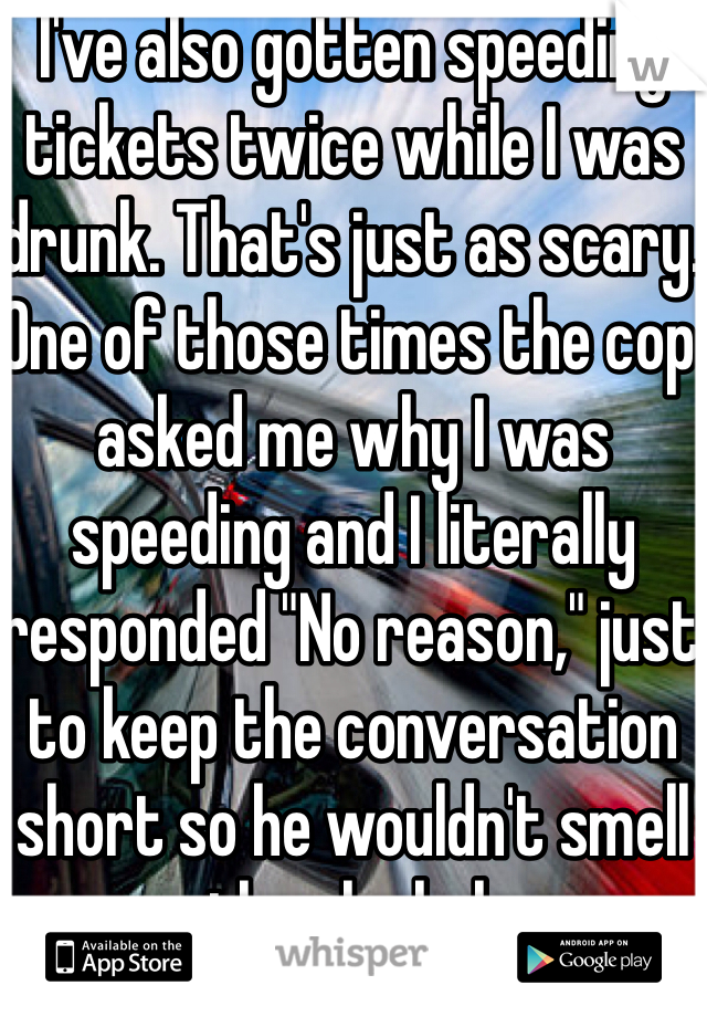 I've also gotten speeding tickets twice while I was drunk. That's just as scary. One of those times the cop asked me why I was speeding and I literally responded "No reason," just to keep the conversation short so he wouldn't smell the alcohol. 