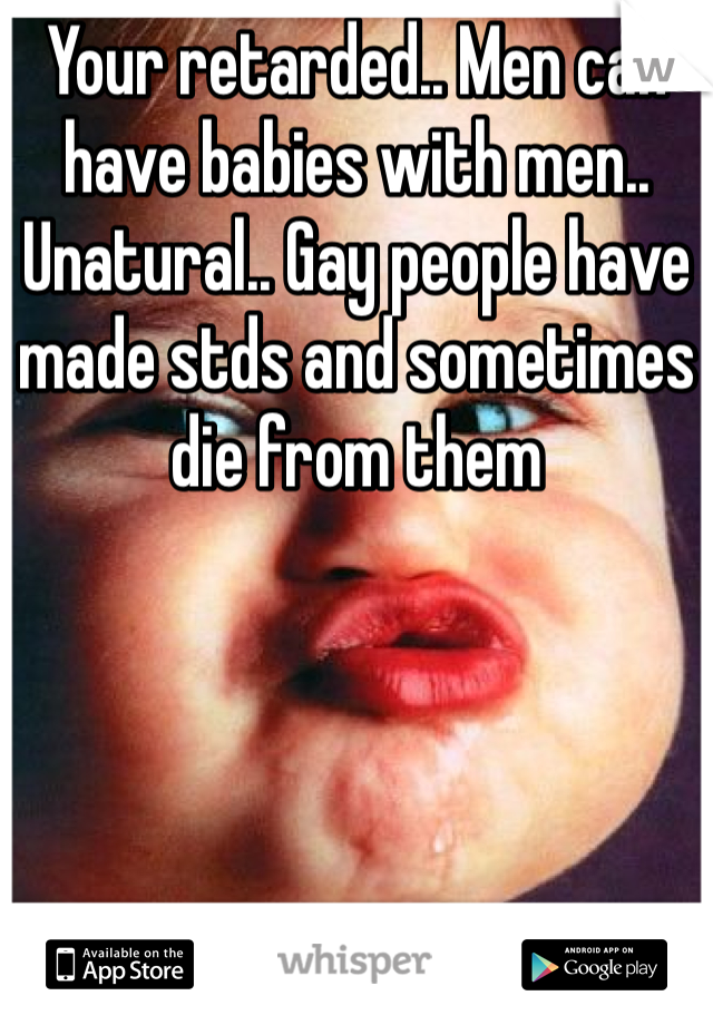 Your retarded.. Men can have babies with men.. Unatural.. Gay people have made stds and sometimes die from them