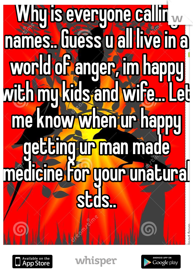 Why is everyone calling names.. Guess u all live in a world of anger, im happy with my kids and wife... Let me know when ur happy getting ur man made medicine for your unatural stds..