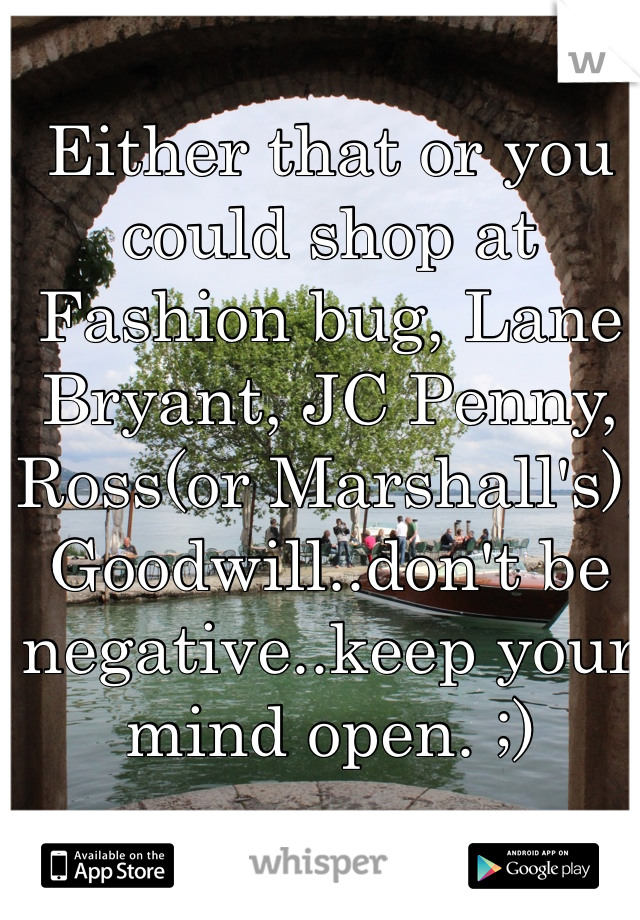 Either that or you could shop at Fashion bug, Lane Bryant, JC Penny, Ross(or Marshall's), Goodwill..don't be negative..keep your mind open. ;)