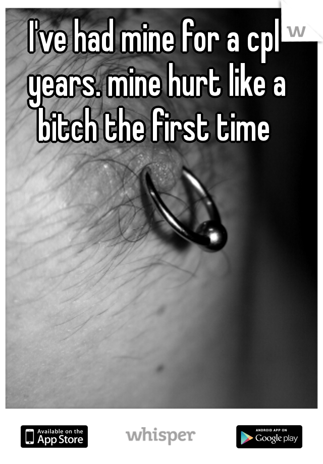 I've had mine for a cpl years. mine hurt like a bitch the first time 