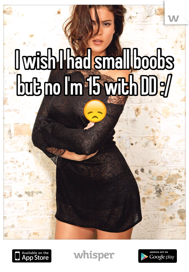 I wish I had small boobs but no I'm 15 with DD :/ 😞