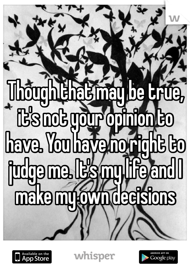 Though that may be true, it's not your opinion to have. You have no right to judge me. It's my life and I make my own decisions 