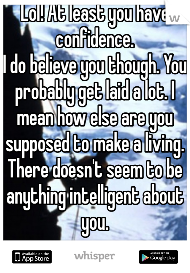 Lol! At least you have confidence. 
I do believe you though. You probably get laid a lot. I mean how else are you supposed to make a living. There doesn't seem to be anything intelligent about you.