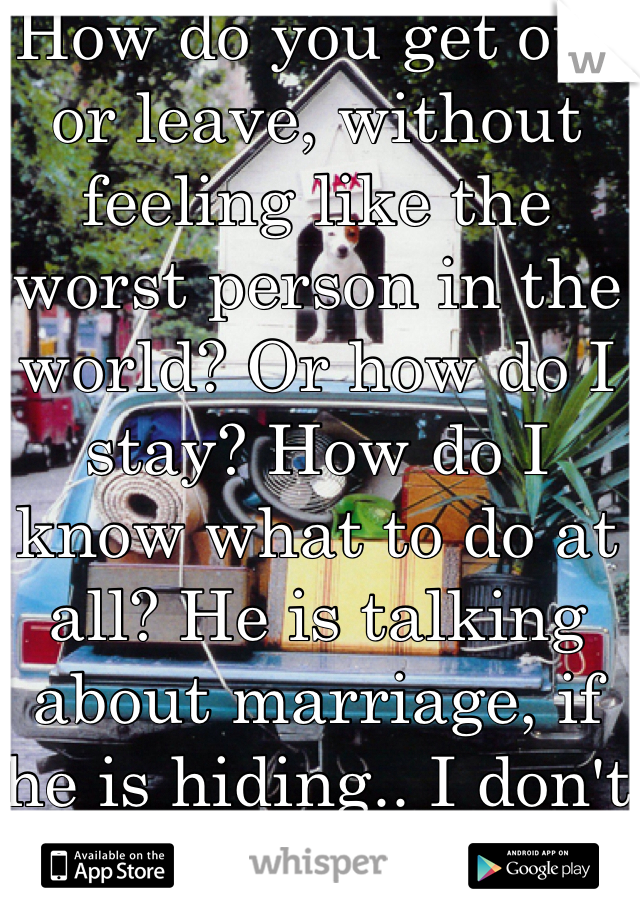 How do you get out or leave, without feeling like the worst person in the world? Or how do I stay? How do I know what to do at all? He is talking about marriage, if he is hiding.. I don't know what to do..?