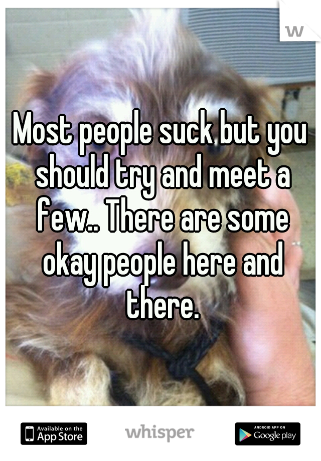Most people suck but you should try and meet a few.. There are some okay people here and there.