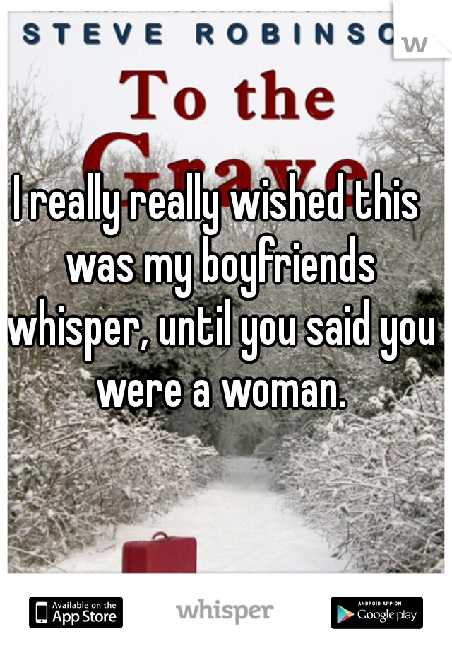 I really really wished this was my boyfriends whisper, until you said you were a woman.