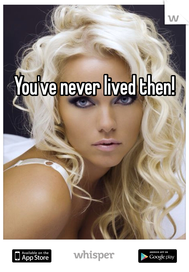 You've never lived then! 