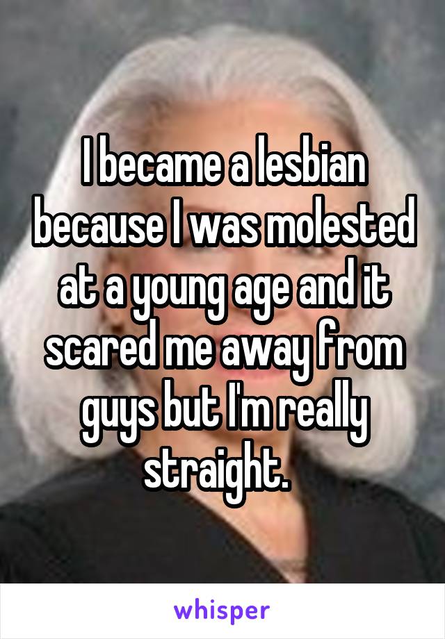 I became a lesbian because I was molested at a young age and it scared me away from guys but I'm really straight.  