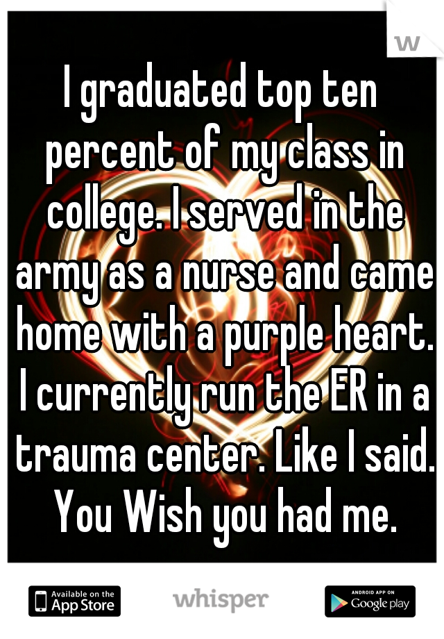 I graduated top ten percent of my class in college. I served in the army as a nurse and came home with a purple heart. I currently run the ER in a trauma center. Like I said. You Wish you had me.