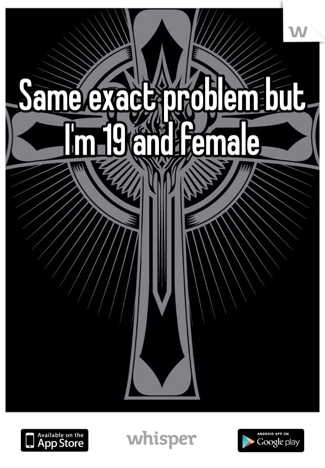 Same exact problem but I'm 19 and female