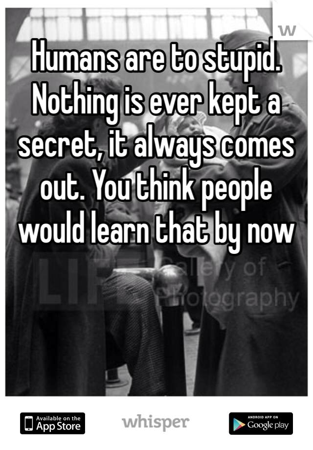 Humans are to stupid. Nothing is ever kept a secret, it always comes out. You think people would learn that by now