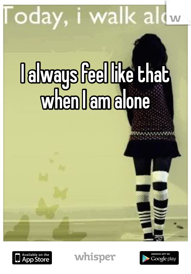 I always feel like that when I am alone