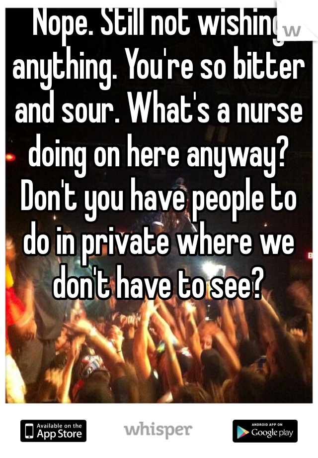 Nope. Still not wishing anything. You're so bitter and sour. What's a nurse doing on here anyway? Don't you have people to do in private where we don't have to see?