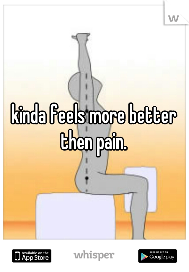 kinda feels more better then pain. 