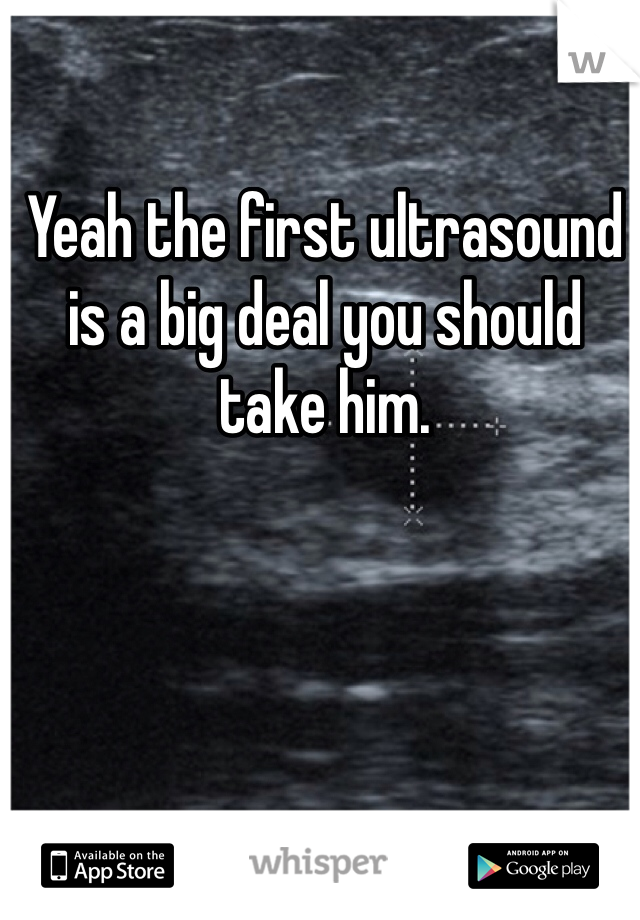 Yeah the first ultrasound is a big deal you should take him. 