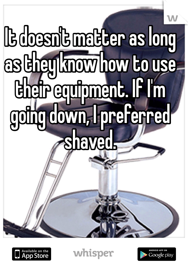 It doesn't matter as long as they know how to use their equipment. If I'm going down, I preferred shaved.
