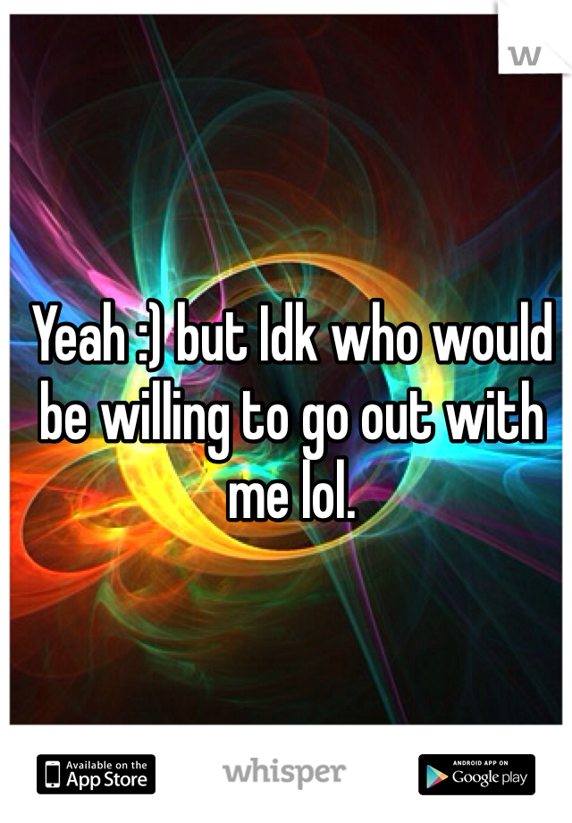 Yeah :) but Idk who would be willing to go out with me lol.