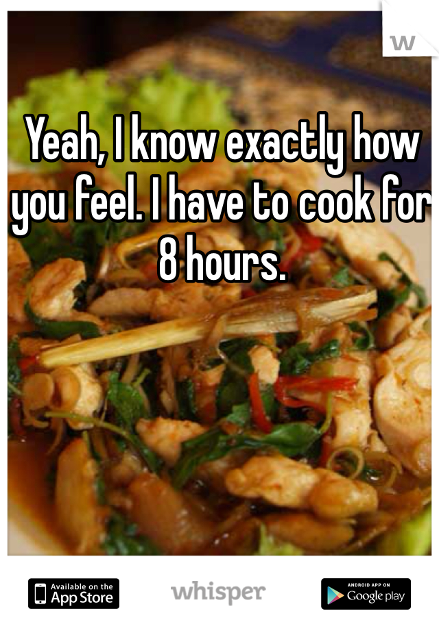 Yeah, I know exactly how you feel. I have to cook for 8 hours. 